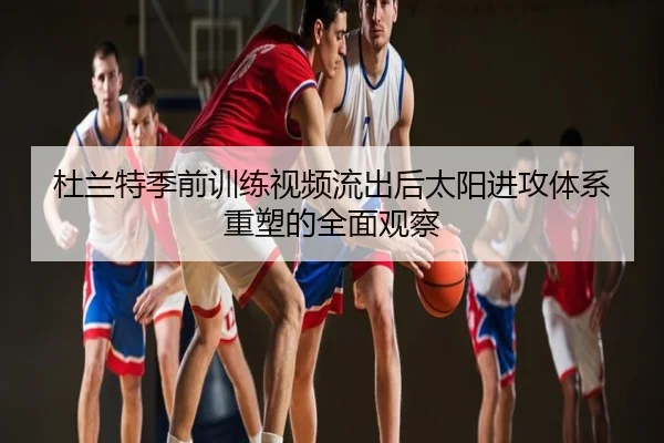杜兰特季前训练视频流出后太阳进攻体系重塑的全面观察