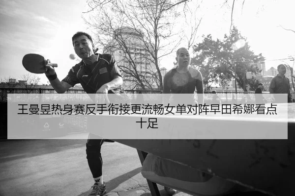王曼昱热身赛反手衔接更流畅女单对阵早田希娜看点十足