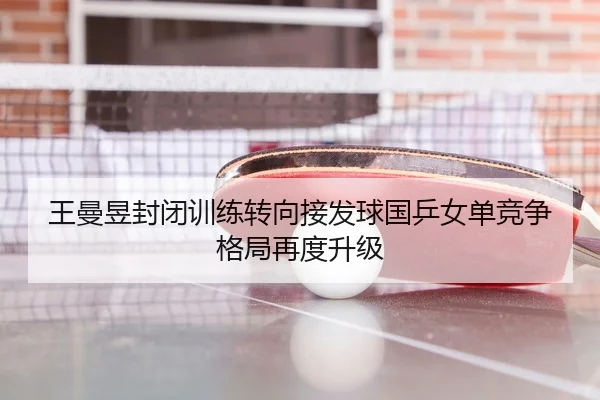 王曼昱封闭训练转向接发球国乒女单竞争格局再度升级