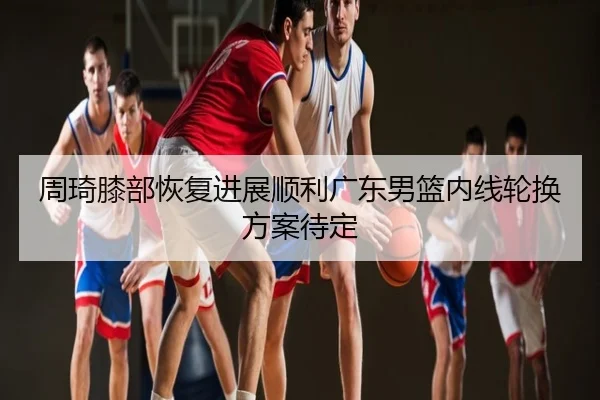 周琦膝部恢复进展顺利广东男篮内线轮换方案待定